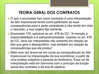  O que o enunciado traz como conteúdo é uma interpretação
do fato imprevisível tendo como parâmetro as suas
consequências para a parte contratante e não tendo em vista
o mercado, a sua origem tão somente.
 Enunciado 175, aplicável ao art. 478 do CC: “A menção à
imprevisibilidade e à extraordinariedade, insertas no art. 478
do CC, deve ser interpretada não somente em relação ao
fato que gere o desequilíbrio, mas também em relação às
consequências que ele produz”.
 Mais uma vez levam-se em conta as consequências do fato
imprevisível na interpretação da sua ocorrência, a partir de
uma análise subjetiva e pessoal do fenômeno. Essa via de
interpretação está em harmonia com o princípio da função
social dos contratos e da boa-fé objetiva.
TEORIA GERAL DOS CONTRATOS
 