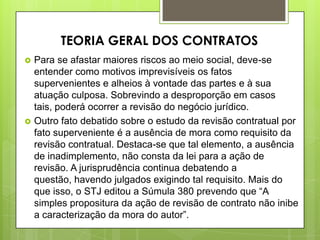  Para se afastar maiores riscos ao meio social, deve-se
entender como motivos imprevisíveis os fatos
supervenientes e alheios à vontade das partes e à sua
atuação culposa. Sobrevindo a desproporção em casos
tais, poderá ocorrer a revisão do negócio jurídico.
 Outro fato debatido sobre o estudo da revisão contratual por
fato superveniente é a ausência de mora como requisito da
revisão contratual. Destaca-se que tal elemento, a ausência
de inadimplemento, não consta da lei para a ação de
revisão. A jurisprudência continua debatendo a
questão, havendo julgados exigindo tal requisito. Mais do
que isso, o STJ editou a Súmula 380 prevendo que “A
simples propositura da ação de revisão de contrato não inibe
a caracterização da mora do autor”.
TEORIA GERAL DOS CONTRATOS
 
