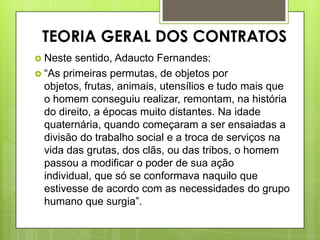 TEORIA GERAL DOS CONTRATOS
 Neste sentido, Adaucto Fernandes:
 “As primeiras permutas, de objetos por
objetos, frutas, animais, utensílios e tudo mais que
o homem conseguiu realizar, remontam, na história
do direito, a épocas muito distantes. Na idade
quaternária, quando começaram a ser ensaiadas a
divisão do trabalho social e a troca de serviços na
vida das grutas, dos clãs, ou das tribos, o homem
passou a modificar o poder de sua ação
individual, que só se conformava naquilo que
estivesse de acordo com as necessidades do grupo
humano que surgia”.
 