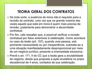  De toda sorte, a ausência de mora não é requisito para a
revisão do contrato, uma vez que na grande maioria das
vezes aquele que está em mora é quem mais precisa da
revisão, justamente para demonstrar a abusividade
contratual.
 Por fim, vale ressaltar que, é possível verificar a revisão
contratual por fatos anteriores à celebração. Como acontece
no caso da lesão (art. 157), quando uma pessoa, sob
premente necessidade ou por inexperiência, submete-se a
uma situação manifestadamente desproporcional por meio
de um negócio jurídico, presente a onerosidade excessiva.
 Prevê o art. 171, II do CC que a lesão gera a anulabilidade
do negócio, desde que proposta a ação anulatória no prazo
decadencial de 4 anos, contados da sua celebração.
TEORIA GERAL DOS CONTRATOS
 
