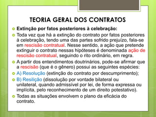  Extinção por fatos posteriores à celebração:
 Toda vez que há a extinção do contrato por fatos posteriores
à celebração, tendo uma das partes sofrido prejuízo, fala-se
em rescisão contratual. Nesse sentido, a ação que pretende
extinguir o contrato nessas hipóteses é denominada ação de
rescisão contratual, seguindo o rito ordinário, em regra.
 A partir dos entendimentos doutrinários, pode-se afirmar que
a rescisão (que é o gênero) possui as seguintes espécies:
 A) Resolução (extinção do contrato por descumprimento);
 B) Resilição (dissolução por vontade bilateral ou
unilateral, quando admissível por lei, de forma expressa ou
implícita, pelo reconhecimento de um direito potestativo).
 Todas as situações envolvem o plano da eficácia do
contrato.
TEORIA GERAL DOS CONTRATOS
 