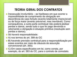  Inexecução involuntária – as hipóteses em que ocorrer a
impossibilidade de cumprimento da obrigação em
decorrência de caso fortuito (evento totalmente imprevisível)
ou de força maior (evento previsível, mas inevitável). Como
consequência, a outra parte contratual não poderá pleitear
perdas e danos, sendo tudo o que foi pago devolvido e
retornando a obrigação à situação primitiva (resolução sem
perdas e danos).
 Só haverá responsabilidade:
 A) nos termos do art. 399 do CC
 B) havendo previsão contratual para a responsabilização por
esses eventos por meio da cláusula de assunção
convencional (art. 393);
 C) Em casos especificados em lei, como consta, por
exemplo, do art. 583 do CC, para o contrato de comodato.
TEORIA GERAL DOS CONTRATOS
 