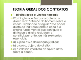 TEORIA GERAL DOS CONTRATOS
 1. Direitos Reais e Direitos Pessoais
 Washington de Barros caracteriza o
direito real: “Inflexão do homem sobre a
coisa”. Explana-se a seguir: “Esse poder
direto do indivíduo sobre a coisa é o
critério fundamental que configura e
distingue o direito real, que se
constitui, portanto, de três elementos
essenciais:
 a) sujeito ativo da relação jurídica;
 b) a coisa, objeto do direito;
 c) a inflexão imediata do sujeito ativo
sobre a coisa”.
 