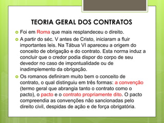  Foi em Roma que mais resplandeceu o direito.
 A partir do séc. V antes de Cristo, iniciaram a fluir
importantes leis. Na Tábua VI apareceu a origem do
conceito de obrigação e do contrato. Esta norma induz a
concluir que o credor podia dispor do corpo de seu
devedor no caso de impontualidade ou de
inadimplemento da obrigação.
 Os romanos definiram muito bem o conceito de
contrato, o qual distinguiu em três formas: a convenção
(termo geral que abrangia tanto o contrato como o
pacto), o pacto e o contrato propriamente dito. O pacto
compreendia as convenções não sancionadas pelo
direito civil, despidas de ação e de força obrigatória.
TEORIA GERAL DOS CONTRATOS
 