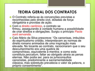  O Contrato referia-se às convenções previstas e
reconhecidas pelo direito civil, dotadas de força
obrigatória e providas de ação.
 Com o direito canônico, o contrato se
firmou, assegurando à vontade humana a possibilidade
de criar direitos e obrigações. Surgiu o princípio Pacta
sunt servanda.
 Caio Mário da Silva prescreve: “Os canonisas, imbuídos
do espiritualismo cristão, interpretavam as normas de
direito romano animados de uma inspiração mais
elevada. No tocante ao contrato, raciocinaram que o seu
descumprimento era uma quebra de
compromisso, equivalente à mentira; e como esta
constituía peccatum, faltar ao obrigado atraía as penas
eternas. Não podia ser, para os jurisconsultos
canonistas, predominante a sacramentalidade
clássica, mas sobretudo prevalecia o valor da palavra, o
próprio consentimento”.
TEORIA GERAL DOS CONTRATOS
 