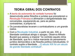  A teoria da autonomia da vontade humana foi
desenvolvida pelos filósofos e juristas que precederam a
Revolução Francesa e afirmaram a obrigatoriedade das
convenções, equiparando-as, para as partes
contratantes, à própria lei.
 Os jusnaturalistas levaram o contratualismo a um grande
realce.
 Com a Revolução Industrial, a partir do séc. XIX, a
liberdade contratual atingiu o apogeu. Observa Alfredo
Buzaid que passou a imperar “no contrato aquele clima
de liberdade, que foi o índice marcante do pensamento
jurídico democrático e da filosofia política individualista. O
contrato supõe a liberdade. ...O século XIX foi um século
de grande liberdade contratual”.
TEORIA GERAL DOS CONTRATOS
 