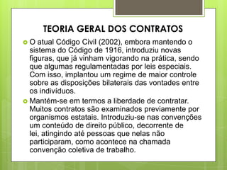  O atual Código Civil (2002), embora mantendo o
sistema do Código de 1916, introduziu novas
figuras, que já vinham vigorando na prática, sendo
que algumas regulamentadas por leis especiais.
Com isso, implantou um regime de maior controle
sobre as disposições bilaterais das vontades entre
os indivíduos.
 Mantém-se em termos a liberdade de contratar.
Muitos contratos são examinados previamente por
organismos estatais. Introduziu-se nas convenções
um conteúdo de direito público, decorrente de
lei, atingindo até pessoas que nelas não
participaram, como acontece na chamada
convenção coletiva de trabalho.
TEORIA GERAL DOS CONTRATOS
 