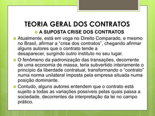  A SUPOSTA CRISE DOS CONTRATOS
 Atualmente, está em voga no Direito Comparado, e mesmo
no Brasil, afirmar a “crise dos contratos”, chegando afirmar
alguns autores que o contrato tende a
desaparecer, surgindo outro instituto no seu lugar.
 O fenômeno da padronização das transações, decorrente
de uma economia de massa, teria subvertido inteiramente o
princípio da liberdade contratual, transformando o “contrato”
numa norma unilateral imposta pela empresa situada numa
posição dominante.
 Contudo, alguns autores entendem que o contrato está
sujeito a todas as variações possíveis pelas quais passa a
sociedade, decorrentes da interpretação da lei no campo
prático.
TEORIA GERAL DOS CONTRATOS
 