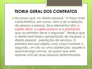  Ao passo que, no direito pessoal, “o traço mais
característico, em suma, vem a ser a relação
de pessoa a pessoa. Seus elementos são: o
sujeito ativo, o sujeito passivo e a prestação
que ao primeiro deve o segundo”. Realça que
o direito real traduz apropriação de riquezas; o
direito pessoal , prestação de serviços. O
primeiro tem por objeto uma coisa material; o
segundo, um ato ou uma abstenção; aquele é
oponível erga omnes, ao passo que este
apenas vincula duas pessoas determinadas.
TEORIA GERAL DOS CONTRATOS
 