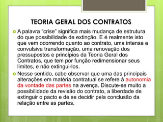  A palavra “crise” significa mais mudança de estrutura
do que possibilidade de extinção. E é realmente isto
que vem ocorrendo quanto ao contrato, uma intensa e
convulsiva transformação, uma renovação dos
pressupostos e princípios da Teoria Geral dos
Contratos, que tem por função redimensionar seus
limites, e não extingui-los.
 Nesse sentido, cabe observar que uma das principais
alterações em matéria contratual se refere à autonomia
da vontade das partes na avença. Discute-se muito a
possibilidade da revisão do contrato, a liberdade de
extinguir o pacto e de se decidir pela conclusão da
relação entre as partes.
TEORIA GERAL DOS CONTRATOS
 