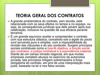  A grande problemática do contrato, sem dúvida, está
relacionada com os seus efeitos no tempo e no espaço, ou
seja, às consequências jurídicas que dele advém após sua
celebração, inclusive na questão de sua eficácia perante
terceiros.
 É um grande equívoco aceitar e compreender o contrato
com sua estrutura clássica, concebido sob a égide do pacta
sunt servanda puro e simples, com a impossibilidade da
revisão das cláusulas e do seu conteúdo. Surgem princípios
sociais contratuais como a boa-fé objetiva, a função social
dos contratos, a justiça contratual e a equivalência material.
Diante de um campo minado negocial, em que muitas
empresas cometem abusos no exercício da autonomia
privada, tais princípios mitigam sobremaneira a força
obrigatória do contrato, em prol de uma interpretação mais
justa, baseada na lei e nos fatos sociais.
TEORIA GERAL DOS CONTRATOS
 