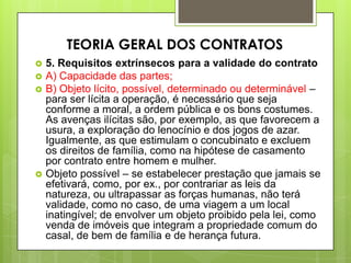 5. Requisitos extrínsecos para a validade do contrato
 A) Capacidade das partes;
 B) Objeto lícito, possível, determinado ou determinável –
para ser lícita a operação, é necessário que seja
conforme a moral, a ordem pública e os bons costumes.
As avenças ilícitas são, por exemplo, as que favorecem a
usura, a exploração do lenocínio e dos jogos de azar.
Igualmente, as que estimulam o concubinato e excluem
os direitos de família, como na hipótese de casamento
por contrato entre homem e mulher.
 Objeto possível – se estabelecer prestação que jamais se
efetivará, como, por ex., por contrariar as leis da
natureza, ou ultrapassar as forças humanas, não terá
validade, como no caso, de uma viagem a um local
inatingível; de envolver um objeto proibido pela lei, como
venda de imóveis que integram a propriedade comum do
casal, de bem de família e de herança futura.
TEORIA GERAL DOS CONTRATOS
 