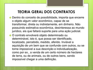  Dentro do conceito de possibilidade, importa que encerre
o objeto algum valor econômico, capaz de se
transformar, direta ou indiretamente, em dinheiro. Não
possuindo estimativa econômica, desinteressa ao mundo
jurídico, eis que faltará suporte para uma ação judicial.
 O contrato envolverá objeto determinado ou
determinável, isto é, que possa ser identificado,
localizado, percebido, medido, aferido. Inviável a
aquisição de um bem que se confunde com outros, ou se
torne impossível a sua descrição e individualização,
como por ex., a venda de um certo número de hectares
de terra, ou de animais, ou de outros bens, sendo
impossível chegar a uma definição.
TEORIA GERAL DOS CONTRATOS
 