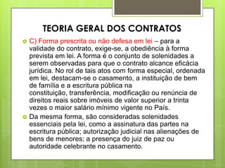  C) Forma prescrita ou não defesa em lei – para a
validade do contrato, exige-se, a obediência à forma
prevista em lei. A forma é o conjunto de solenidades a
serem observadas para que o contrato alcance eficácia
jurídica. No rol de tais atos com forma especial, ordenada
em lei, destacam-se o casamento, a instituição de bem
de família e a escritura pública na
constituição, transferência, modificação ou renúncia de
direitos reais sobre imóveis de valor superior a trinta
vezes o maior salário mínimo vigente no País.
 Da mesma forma, são consideradas solenidades
essenciais pela lei, como a assinatura das partes na
escritura pública; autorização judicial nas alienações de
bens de menores; a presença do juiz de paz ou
autoridade celebrante no casamento.
TEORIA GERAL DOS CONTRATOS
 
