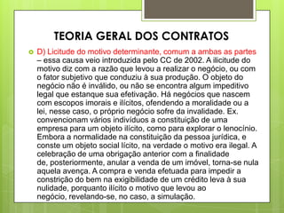  D) Licitude do motivo determinante, comum a ambas as partes
– essa causa veio introduzida pelo CC de 2002. A ilicitude do
motivo diz com a razão que levou a realizar o negócio, ou com
o fator subjetivo que conduziu à sua produção. O objeto do
negócio não é inválido, ou não se encontra algum impeditivo
legal que estanque sua efetivação. Há negócios que nascem
com escopos imorais e ilícitos, ofendendo a moralidade ou a
lei, nesse caso, o próprio negócio sofre da invalidade. Ex.
convencionam vários indivíduos a constituição de uma
empresa para um objeto ilícito, como para explorar o lenocínio.
Embora a normalidade na constituição da pessoa jurídica, e
conste um objeto social lícito, na verdade o motivo era ilegal. A
celebração de uma obrigação anterior com a finalidade
de, posteriormente, anular a venda de um imóvel, torna-se nula
aquela avença. A compra e venda efetuada para impedir a
constrição do bem na exigibilidade de um crédito leva à sua
nulidade, porquanto ilícito o motivo que levou ao
negócio, revelando-se, no caso, a simulação.
TEORIA GERAL DOS CONTRATOS
 