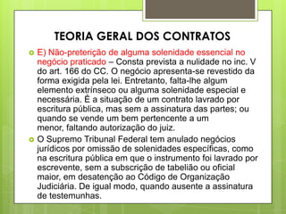  E) Não-preterição de alguma solenidade essencial no
negócio praticado – Consta prevista a nulidade no inc. V
do art. 166 do CC. O negócio apresenta-se revestido da
forma exigida pela lei. Entretanto, falta-lhe algum
elemento extrínseco ou alguma solenidade especial e
necessária. É a situação de um contrato lavrado por
escritura pública, mas sem a assinatura das partes; ou
quando se vende um bem pertencente a um
menor, faltando autorização do juiz.
 O Supremo Tribunal Federal tem anulado negócios
jurídicos por omissão de solenidades específicas, como
na escritura pública em que o instrumento foi lavrado por
escrevente, sem a subscrição de tabelião ou oficial
maior, em desatenção ao Código de Organização
Judiciária. De igual modo, quando ausente a assinatura
de testemunhas.
TEORIA GERAL DOS CONTRATOS
 