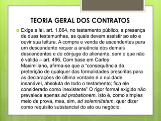  Exige a lei, art. 1.864, no testamento público, a presença
de duas testemunhas, as quais devem assistir ao ato e
ouvir sua leitura. A compra e venda de ascendentes para
um descendente requer a anuência dos demais
descendentes e do cônjuge do alienante, sem o que não
é válida – art. 496. Com base em Carlos
Maximiliano, afirma-se que a “consequência da
preterição de qualquer das formalidades prescritas para
as declarações de última vontade é a nulidade
insanável, absoluta de todo o testamento; fica ele
considerado como inexistente” O rigor formal exigido não
prevalece apenas ad probationem, isto é, como simples
meio de prova, mas, sim, ad solemnitatem, quer dizer
como requisito substancial do ato ou negócio.
TEORIA GERAL DOS CONTRATOS
 