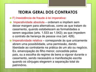  F) Inexistência de fraude à lei imperativa:
 Imperatividade absoluta – ordenam e impõem sem
deixar margem para alternativas, como as que tratam do
casamento, quando estabelecem as formalidades a
serem seguidas (arts. 1.533 ao 1.542); as que impedem
o contrato de herança de pessoa viva (art. 426).
 Imperatividade relativa – corresponde às que unicamente
abrem uma possibilidade, uma permissão, dando
liberdade ao contratante na prática de um ato ou negócio.
Ex. emancipação do filho menor, concedida pelos
pais, ou a escolha do regime de bens a vigorar durante o
casamento, sendo necessário a manifestação escrita
quando os cônjuges elegerem a separação total do
patrimônio.
TEORIA GERAL DOS CONTRATOS
 