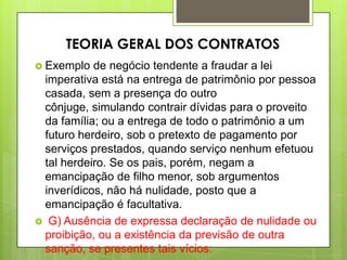  Exemplo de negócio tendente a fraudar a lei
imperativa está na entrega de patrimônio por pessoa
casada, sem a presença do outro
cônjuge, simulando contrair dívidas para o proveito
da família; ou a entrega de todo o patrimônio a um
futuro herdeiro, sob o pretexto de pagamento por
serviços prestados, quando serviço nenhum efetuou
tal herdeiro. Se os pais, porém, negam a
emancipação de filho menor, sob argumentos
inverídicos, não há nulidade, posto que a
emancipação é facultativa.
 G) Ausência de expressa declaração de nulidade ou
proibição, ou a existência da previsão de outra
sanção, se presentes tais vícios:
TEORIA GERAL DOS CONTRATOS
 