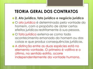  2. Ato jurídico, fato jurídico e negócio jurídico
 O ato jurídico é determinado pela vontade do
homem, com o propósito de obter certos
efeitos jurídicos restritamente à sua pessoa.
 O fato jurídico externa-se como todo
acontecimento emanado do homem ou das
coisas e que produz consequências jurídicas.
 A distinção entre as duas espécies está no
elemento vontade. O primeiro é volitivo e o
último, no sentido estrito, ocorre
independentemente da vontade humana.
TEORIA GERAL DOS CONTRATOS
 