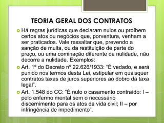  Há regras jurídicas que declaram nulos ou proíbem
certos atos ou negócios que, porventura, venham a
ser praticados. Vale ressaltar que, prevendo a
sanção de multa, ou da restituição de parte do
preço, ou uma cominação diferente da nulidade, não
decorre a nulidade. Exemplos:
 Art. 1º do Decreto nº 22.626/1933: “É vedado, e será
punido nos termos desta Lei, estipular em quaisquer
contratos taxas de juros superiores ao dobro da taxa
legal”.
 Art. 1.548 do CC: “É nulo o casamento contraído: I –
pelo enfermo mental sem o necessário
discernimento para os atos da vida civil; II – por
infringência de impedimento”.
TEORIA GERAL DOS CONTRATOS
 