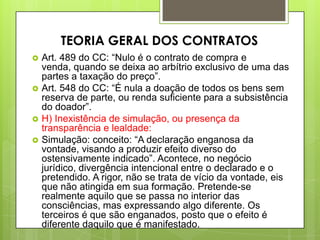  Art. 489 do CC: “Nulo é o contrato de compra e
venda, quando se deixa ao arbítrio exclusivo de uma das
partes a taxação do preço”.
 Art. 548 do CC: “É nula a doação de todos os bens sem
reserva de parte, ou renda suficiente para a subsistência
do doador”.
 H) Inexistência de simulação, ou presença da
transparência e lealdade:
 Simulação: conceito: “A declaração enganosa da
vontade, visando a produzir efeito diverso do
ostensivamente indicado”. Acontece, no negócio
jurídico, divergência intencional entre o declarado e o
pretendido. A rigor, não se trata de vício da vontade, eis
que não atingida em sua formação. Pretende-se
realmente aquilo que se passa no interior das
consciências, mas expressando algo diferente. Os
terceiros é que são enganados, posto que o efeito é
diferente daquilo que é manifestado.
TEORIA GERAL DOS CONTRATOS
 