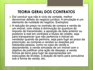  Daí concluir que não é vício da vontade, melhor
denominar defeito do negócio jurídico. A simulação é um
elemento de nulidade do negócio. Exemplos:
 A redução do preço no contrato de compra e venda de
um imóvel, com vistas à diminuição do quantum do
imposto de transmissão; a aposição de data anterior ou
posterior à real em contratos e títulos de crédito, seja
para transparecer que não pertencia o imóvel ao
vendedor quando da penhora, seja para fugir ao prazo da
prescrição; as compras e vendas ou doações por
interposta pessoa, como no caso de venda a
descendente; a venda simulada de um imóvel com o
objetivo de justificar uma ação de despejo; a venda
fictícia de bens para fugir de expropriações em
execuções de dívidas; a doação de bens para concubina
sob a forma de venda, etc.
TEORIA GERAL DOS CONTRATOS
 