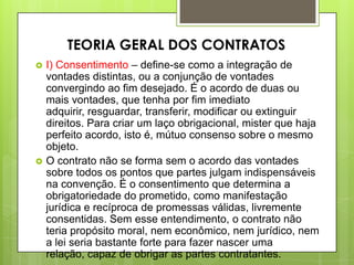 I) Consentimento – define-se como a integração de
vontades distintas, ou a conjunção de vontades
convergindo ao fim desejado. É o acordo de duas ou
mais vontades, que tenha por fim imediato
adquirir, resguardar, transferir, modificar ou extinguir
direitos. Para criar um laço obrigacional, mister que haja
perfeito acordo, isto é, mútuo consenso sobre o mesmo
objeto.
 O contrato não se forma sem o acordo das vontades
sobre todos os pontos que partes julgam indispensáveis
na convenção. É o consentimento que determina a
obrigatoriedade do prometido, como manifestação
jurídica e recíproca de promessas válidas, livremente
consentidas. Sem esse entendimento, o contrato não
teria propósito moral, nem econômico, nem jurídico, nem
a lei seria bastante forte para fazer nascer uma
relação, capaz de obrigar as partes contratantes.
TEORIA GERAL DOS CONTRATOS
 