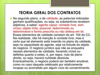  No segundo plano, o da validade, as palavras indicadas
ganham qualificações, ou seja, os substantivos recebem
adjetivos, a saber: agente capaz; vontade livre, sem
vícios; objeto lícito, possível, determinado ou
determinável e forma prescrita ou não defesa em lei.
Esses elementos de validade constam do art. 104 do CC.
Na realidade, não há menção à vontade livre, mas é
certo que tal elemento está inserido no plano da validade,
seja na capacidade do agente, seja na licitude do objeto
do negócio. O negócio jurídico que não se enquadra
nesses elementos de validade, havendo vícios ou
defeitos quanto a estes, é, por regra, nulo de pleno
direito, ou seja, haverá nulidade absoluta.
Eventualmente, o negócio poderá ser também anulável,
como no caso daquele celebrado por relativamente
incapaz ou acometido por algum vício do consentimento.
TEORIA GERAL DOS CONTRATOS
 