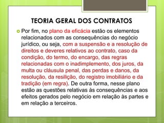  Por fim, no plano da eficácia estão os elementos
relacionados com as consequências do negócio
jurídico, ou seja, com a suspensão e a resolução de
direitos e deveres relativos ao contrato, caso da
condição, do termo, do encargo, das regras
relacionadas com o inadimplemento, dos juros, da
multa ou cláusula penal, das perdas e danos, da
resolução, da resilição, do registro imobiliário e da
tradição (em regra). De outra forma, nesse plano
estão as questões relativas às consequências e aos
efeitos gerados pelo negócio em relação às partes e
em relação a terceiros.
TEORIA GERAL DOS CONTRATOS
 