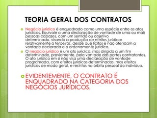  Negócio jurídico é enquadrado como uma espécie entre os atos
jurídicos. Equivale a uma declaração de vontade de uma ou mais
pessoas capazes, com um sentido ou objetivo
determinado, visando a produção de efeitos jurídicos
relativamente a terceiros, desde que lícitos e não ofendam a
vontade declarada e o ordenamento jurídico.
 O negócio jurídico é um ato jurídico, mas dirigido a um fim
determinado, previamente, pela vontade das partes contratantes.
O ato jurídico em si não visa uma declaração de vontade
programada, com efeitos jurídicos determinados, mas efeitos
jurídicos de modo geral, e restritos na órbita pessoal do indivíduo.
 EVIDENTEMENTE, O CONTRATO É
ENQUADRADO NA CATEGORIA DOS
NEGÓCIOS JURÍDICOS.
TEORIA GERAL DOS CONTRATOS
 