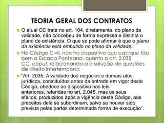  O atual CC trata no art. 104, diretamente, do plano da
validade, não concebeu de forma expressa e distinta o
plano de existência. O que se pode afirmar é que o plano
da existência está embutido no plano da validade.
 No Código Civil, não há dispositivo que explique tão
bem a Escada Ponteana, quanto o art. 2.035
CC, caput, relacionando-a à solução de questões
de direito intertemporal:
 “Art. 2035. A validade dos negócios e demais atos
jurídicos, constituídos antes da entrada em vigor deste
Código, obedece ao dispositivo nas leis
anteriores, referidas no art. 2.045, mas os seus
efeitos, produzidos após a vigência deste Código, aos
preceitos dele se subordinam, salvo se houver sido
prevista pelas partes determinada forma de execução”.
TEORIA GERAL DOS CONTRATOS
 