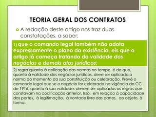 A redação deste artigo nos traz duas
constatações, a saber:
TEORIA GERAL DOS CONTRATOS
1) que o comando legal também não adota
expressamente o plano da existência, eis que o
artigo já começa tratando da validade dos
negócios e demais atos jurídicos;
2) regra quanto à aplicação das normas no tempo, é de que,
quanto à validade dos negócios jurídicos, deve ser aplicada a
norma do momento da sua constituição ou celebração. Prevê o
comando legal que se o negócio for celebrado na vigência do CC
de 1916, quanto à sua validade, devem ser aplicadas as regras que
constavam na codificação anterior. Isso, em relação à capacidade
das partes, à legitimação, à vontade livre das partes, ao objeto, à
forma.
 