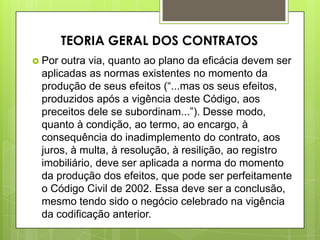  Por outra via, quanto ao plano da eficácia devem ser
aplicadas as normas existentes no momento da
produção de seus efeitos (“...mas os seus efeitos,
produzidos após a vigência deste Código, aos
preceitos dele se subordinam...”). Desse modo,
quanto à condição, ao termo, ao encargo, à
consequência do inadimplemento do contrato, aos
juros, à multa, à resolução, à resilição, ao registro
imobiliário, deve ser aplicada a norma do momento
da produção dos efeitos, que pode ser perfeitamente
o Código Civil de 2002. Essa deve ser a conclusão,
mesmo tendo sido o negócio celebrado na vigência
da codificação anterior.
TEORIA GERAL DOS CONTRATOS
 