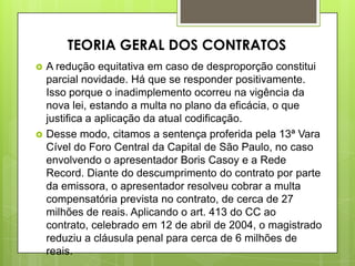  A redução equitativa em caso de desproporção constitui
parcial novidade. Há que se responder positivamente.
Isso porque o inadimplemento ocorreu na vigência da
nova lei, estando a multa no plano da eficácia, o que
justifica a aplicação da atual codificação.
 Desse modo, citamos a sentença proferida pela 13ª Vara
Cível do Foro Central da Capital de São Paulo, no caso
envolvendo o apresentador Boris Casoy e a Rede
Record. Diante do descumprimento do contrato por parte
da emissora, o apresentador resolveu cobrar a multa
compensatória prevista no contrato, de cerca de 27
milhões de reais. Aplicando o art. 413 do CC ao
contrato, celebrado em 12 de abril de 2004, o magistrado
reduziu a cláusula penal para cerca de 6 milhões de
reais.
TEORIA GERAL DOS CONTRATOS
 
