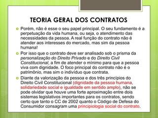  Porém, não é esse o seu papel principal. O seu fundamento é a
perpetuação da vida humana, ou seja, o atendimento das
necessidades da pessoa. A real função do contrato não é
atender aos interesses do mercado, mas sim da pessoa
humana!
 Por isso que o contrato deve ser analisado sob o prisma da
personalização do Direito Privado e do Direito Civil
Constitucional, a fim de atender o mínimo para que a pessoa
viva com dignidade. O foco principal do contrato não é o
patrimônio, mas sim o indivíduo que contrata.
 Diante da valorização da pessoa e dos três princípios do
Direito Civil Constitucional (dignidade da pessoa humana,
solidariedade social e igualdade em sentido amplo), não se
pode olvidar que houve uma forte aproximação entre dois
sistemas legislativos importantes para os contratos, sendo
certo que tanto o CC de 2002 quanto o Código de Defesa do
Consumidor consagram uma principiologia social do contrato.
TEORIA GERAL DOS CONTRATOS
 