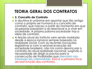  3. Conceito de Contrato
 A doutrina é unânime em apontar que tão antigo
como o próprio ser humano é o conceito de
contrato, que nasceu a partir do momento em que
as pessoas passaram a se relacionar e a viver em
sociedade. A própria palavra sociedade traz a
ideia de contrato.
 A feição atual do instituto vem sendo moldada
desde a época romana sempre baseada na
realidade social. Com as recentes inovações
legislativas e com a sensível evolução da
sociedade brasileira, não há como desvincular o
contrato da atual realidade nacional, surgindo a
necessidade de dirigir os pactos para a
consecução de finalidades que atendam aos
interesses da coletividade. Essa é a primeira face
da real função dos contratos.
TEORIA GERAL DOS CONTRATOS
 