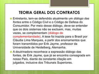  Entretanto, tem-se defendido atualmente um diálogo das
fontes entre o Código Civil e o Código de Defesa do
Consumidor. Por meio desse diálogo, deve-se entender
que os dois sistemas não se excluem, mas, muitas
vezes, se complementam (diálogo de
complementaridade). A tese foi trazida para o Brasil por
Cláudia Lima Marques, a partir dos ensinamentos que
foram transmitidos por Erik Jayme, professor da
Universidade de Heidelberg, Alemanha.
 A doutrinadora reconhece a expressão diálogo das
fontes, de Erik Jayme, que já se encontra consagrada em
nosso País, diante da constante citação em
julgados, inclusive dos Tribunais Superiores.
TEORIA GERAL DOS CONTRATOS
 