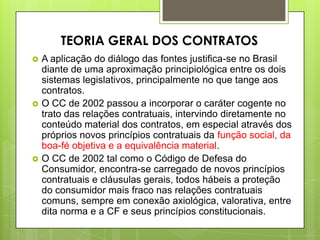  A aplicação do diálogo das fontes justifica-se no Brasil
diante de uma aproximação principiológica entre os dois
sistemas legislativos, principalmente no que tange aos
contratos.
 O CC de 2002 passou a incorporar o caráter cogente no
trato das relações contratuais, intervindo diretamente no
conteúdo material dos contratos, em especial através dos
próprios novos princípios contratuais da função social, da
boa-fé objetiva e a equivalência material.
 O CC de 2002 tal como o Código de Defesa do
Consumidor, encontra-se carregado de novos princípios
contratuais e cláusulas gerais, todos hábeis a proteção
do consumidor mais fraco nas relações contratuais
comuns, sempre em conexão axiológica, valorativa, entre
dita norma e a CF e seus princípios constitucionais.
TEORIA GERAL DOS CONTRATOS
 