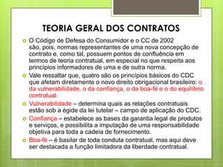  O Código de Defesa do Consumidor e o CC de 2002
são, pois, normas representantes de uma nova concepção de
contrato e, como tal, possuem pontos de confluência em
termos de teoria contratual, em especial no que respeita aos
princípios informadores de uma e de outra norma.
 Vale ressaltar que, quatro são os princípios básicos do CDC
que afetam diretamente o novo direito obrigacional brasileiro: o
da vulnerabilidade, o da confiança, o da boa-fé e o do equilíbrio
contratual.
 Vulnerabilidade – determina quais as relações contratuais
estão sob a égide da lei tutelar – campo de aplicação do CDC.
 Confiança – estabelece as bases da garantia legal de produtos
e serviços, e possibilita a imputação de uma responsabilidade
objetiva para toda a cadeia de fornecimento.
 Boa-fé – é basilar de toda conduta contratual, mas aqui deve
ser destacada a função limitadora da liberdade contratual.
TEORIA GERAL DOS CONTRATOS
 