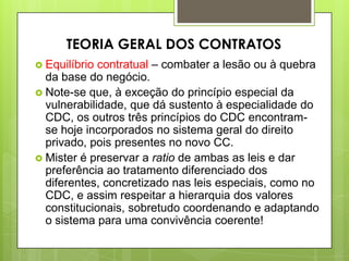  Equilíbrio contratual – combater a lesão ou à quebra
da base do negócio.
 Note-se que, à exceção do princípio especial da
vulnerabilidade, que dá sustento à especialidade do
CDC, os outros três princípios do CDC encontram-
se hoje incorporados no sistema geral do direito
privado, pois presentes no novo CC.
 Mister é preservar a ratio de ambas as leis e dar
preferência ao tratamento diferenciado dos
diferentes, concretizado nas leis especiais, como no
CDC, e assim respeitar a hierarquia dos valores
constitucionais, sobretudo coordenando e adaptando
o sistema para uma convivência coerente!
TEORIA GERAL DOS CONTRATOS
 
