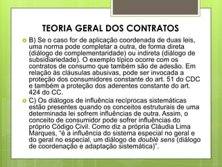  B) Se o caso for de aplicação coordenada de duas leis,
uma norma pode completar a outra, de forma direta
(diálogo de complementaridade) ou indireta (diálogo de
subsidiariedade). O exemplo típico ocorre com os
contratos de consumo que também são de adesão. Em
relação às cláusulas abusivas, pode ser invocada a
proteção dos consumidores constante do art. 51 do CDC
e também a proteção dos aderentes constante do art.
424 do CC.
 C) Os diálogos de influência recíprocas sistemáticas
estão presentes quando os conceitos estruturais de uma
determinada lei sofrem influências de outra. Assim, o
conceito de consumidor pode sofrer influências do
próprio Código Civil. Como diz a própria Cláudia Lima
Marques, “é a influência do sistema especial no geral e
do geral no especial, um diálogo de doublé sens (diálogo
de coordenação e adaptação sistemática)”.
TEORIA GERAL DOS CONTRATOS
 