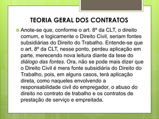  Anote-se que, conforme o art. 8º da CLT, o direito
comum, e logicamente o Direito Civil, seriam fontes
subsidiárias do Direito do Trabalho. Entende-se que
o art. 8º da CLT, nesse ponto, perdeu aplicação em
parte, merecendo nova leitura diante da tese do
diálogo das fontes. Ora, não se pode mais dizer que
o Direito Civil é mera fonte subsidiária do Direito do
Trabalho, pois, em alguns casos, terá aplicação
direta, como naqueles envolvendo a
responsabilidade civil do empregador, o abuso do
direito no contrato de trabalho e os contratos de
prestação de serviço e empreitada.
TEORIA GERAL DOS CONTRATOS
 