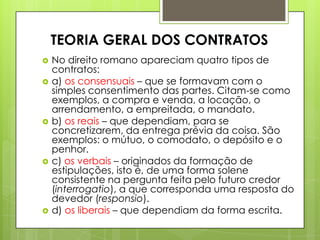  No direito romano apareciam quatro tipos de
contratos:
 a) os consensuais – que se formavam com o
simples consentimento das partes. Citam-se como
exemplos, a compra e venda, a locação, o
arrendamento, a empreitada, o mandato.
 b) os reais – que dependiam, para se
concretizarem, da entrega prévia da coisa. São
exemplos: o mútuo, o comodato, o depósito e o
penhor.
 c) os verbais – originados da formação de
estipulações, isto é, de uma forma solene
consistente na pergunta feita pelo futuro credor
(interrogatio), a que corresponda uma resposta do
devedor (responsio).
 d) os liberais – que dependiam da forma escrita.
TEORIA GERAL DOS CONTRATOS
 