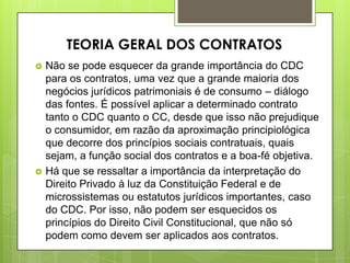  Não se pode esquecer da grande importância do CDC
para os contratos, uma vez que a grande maioria dos
negócios jurídicos patrimoniais é de consumo – diálogo
das fontes. É possível aplicar a determinado contrato
tanto o CDC quanto o CC, desde que isso não prejudique
o consumidor, em razão da aproximação principiológica
que decorre dos princípios sociais contratuais, quais
sejam, a função social dos contratos e a boa-fé objetiva.
 Há que se ressaltar a importância da interpretação do
Direito Privado à luz da Constituição Federal e de
microssistemas ou estatutos jurídicos importantes, caso
do CDC. Por isso, não podem ser esquecidos os
princípios do Direito Civil Constitucional, que não só
podem como devem ser aplicados aos contratos.
TEORIA GERAL DOS CONTRATOS
 