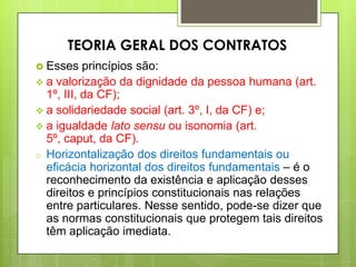  Esses princípios são:
 a valorização da dignidade da pessoa humana (art.
1º, III, da CF);
 a solidariedade social (art. 3º, I, da CF) e;
 a igualdade lato sensu ou isonomia (art.
5º, caput, da CF).
o Horizontalização dos direitos fundamentais ou
eficácia horizontal dos direitos fundamentais – é o
reconhecimento da existência e aplicação desses
direitos e princípios constitucionais nas relações
entre particulares. Nesse sentido, pode-se dizer que
as normas constitucionais que protegem tais direitos
têm aplicação imediata.
TEORIA GERAL DOS CONTRATOS
 