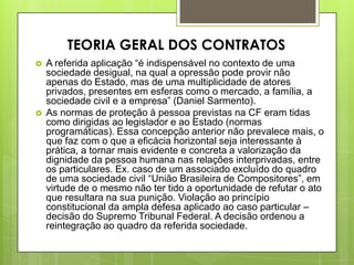  A referida aplicação “é indispensável no contexto de uma
sociedade desigual, na qual a opressão pode provir não
apenas do Estado, mas de uma multiplicidade de atores
privados, presentes em esferas como o mercado, a família, a
sociedade civil e a empresa” (Daniel Sarmento).
 As normas de proteção à pessoa previstas na CF eram tidas
como dirigidas ao legislador e ao Estado (normas
programáticas). Essa concepção anterior não prevalece mais, o
que faz com o que a eficácia horizontal seja interessante à
prática, a tornar mais evidente e concreta a valorização da
dignidade da pessoa humana nas relações interprivadas, entre
os particulares. Ex. caso de um associado excluído do quadro
de uma sociedade civil “União Brasileira de Compositores”, em
virtude de o mesmo não ter tido a oportunidade de refutar o ato
que resultara na sua punição. Violação ao princípio
constitucional da ampla defesa aplicado ao caso particular –
decisão do Supremo Tribunal Federal. A decisão ordenou a
reintegração ao quadro da referida sociedade.
TEORIA GERAL DOS CONTRATOS
 