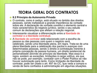  8.2 Princípio da Autonomia Privada
 O contrato, como é cediço, está situado no âmbito dos direitos
pessoais, sendo inafastável a grande importância da vontade
sobre ele. A declaração de vontade constitui o elemento central e
mais característico do negócio jurídico, sendo o seu estudo
comum às declarações que afetam a relação negocial.
 Interessante visualizar a diferenciação entre a liberdade de
contratar e a liberdade contratual.
 A liberdade de contratar está relacionado com a escolha da
pessoa ou das pessoas com quem o negócio será
celebrado, sendo uma liberdade plena, em regra. Trata-se de uma
plena liberdade para a celebração dos pactos e avenças com
determinadas pessoas, sendo o direito à contratação inerente à
própria concepção da pessoa humana, um direito existencial da
personalidade advindo do princípio da liberdade. Mas essa é a
regra, existem as exceções, limitações à carga volitiva, eis que
não se pode, por exemplo, contratar com o Poder Público se não
houver autorização para tanto. Como limitação da liberdade de
contratar, pode ser citado o art. 497 do CC, que veda a compra e
venda de bens confiados à administração em algumas situações.
TEORIA GERAL DOS CONTRATOS
 