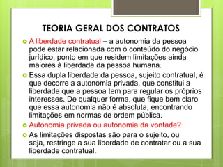  A liberdade contratual – a autonomia da pessoa
pode estar relacionada com o conteúdo do negócio
jurídico, ponto em que residem limitações ainda
maiores à liberdade da pessoa humana.
 Essa dupla liberdade da pessoa, sujeito contratual, é
que decorre a autonomia privada, que constitui a
liberdade que a pessoa tem para regular os próprios
interesses. De qualquer forma, que fique bem claro
que essa autonomia não é absoluta, encontrando
limitações em normas de ordem pública.
 Autonomia privada ou autonomia da vontade?
 As limitações dispostas são para o sujeito, ou
seja, restringe a sua liberdade de contratar ou a sua
liberdade contratual.
TEORIA GERAL DOS CONTRATOS
 