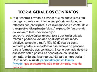  “A autonomia privada é o poder que os particulares têm
de regular, pelo exercício de sua própria vontade, as
relações que participam, estabelecendo-lhe o conteúdo e
a respectiva disciplina jurídica. A expressão “autonomia
da vontade” tem uma conotação
subjetiva, psicológica, enquanto a autonomia privada
marca o poder da vontade no direito de um modo
objetivo, concreto e real”. Não há dúvida de que a
vontade perdeu a importância que exercia no passado
para a formação dos contratos. É certo que tudo deve ser
analisado sob o prisma da concretude do instituto
contrato, e do que isso representa para o meio social.
Concluindo, à luz da personalização do Direito
Privado, que a autonomia não é da vontade, mas da
pessoa.
TEORIA GERAL DOS CONTRATOS
 